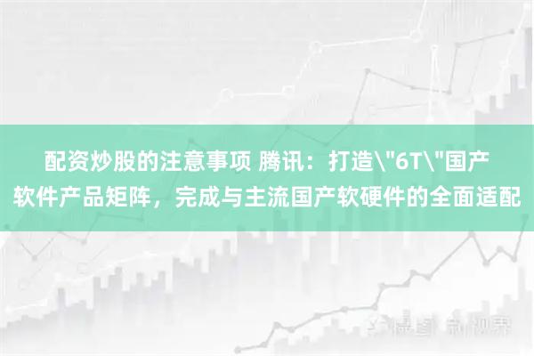 配资炒股的注意事项 腾讯：打造＂6T＂国产软件产品矩阵，完成与主流国产软硬件的全面适配