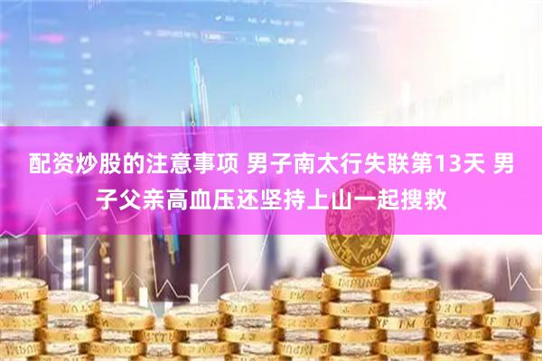 配资炒股的注意事项 男子南太行失联第13天 男子父亲高血压还坚持上山一起搜救