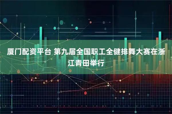 厦门配资平台 第九届全国职工全健排舞大赛在浙江青田举行