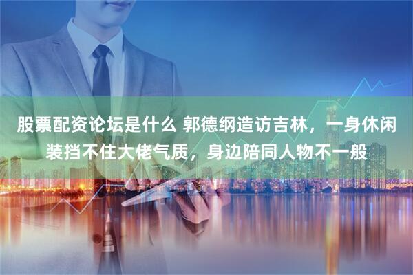 股票配资论坛是什么 郭德纲造访吉林，一身休闲装挡不住大佬气质，身边陪同人物不一般
