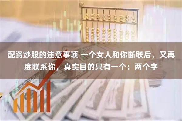 配资炒股的注意事项 一个女人和你断联后，又再度联系你，真实目的只有一个：两个字