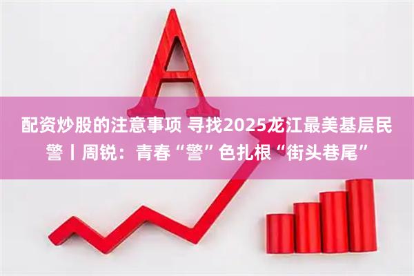 配资炒股的注意事项 寻找2025龙江最美基层民警丨周锐：青春“警”色扎根“街头巷尾”