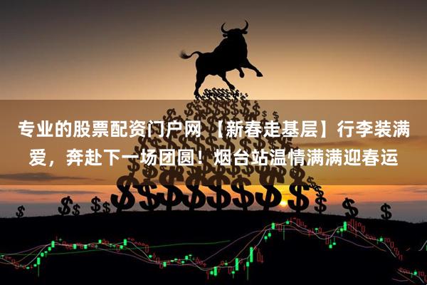 专业的股票配资门户网 【新春走基层】行李装满爱，奔赴下一场团圆！烟台站温情满满迎春运