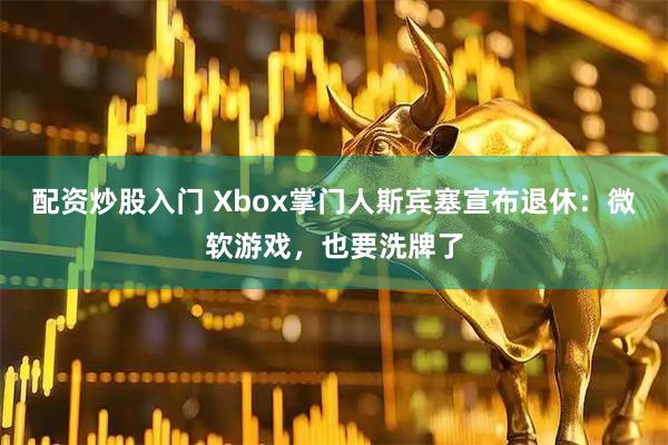 配资炒股入门 Xbox掌门人斯宾塞宣布退休：微软游戏，也要洗牌了
