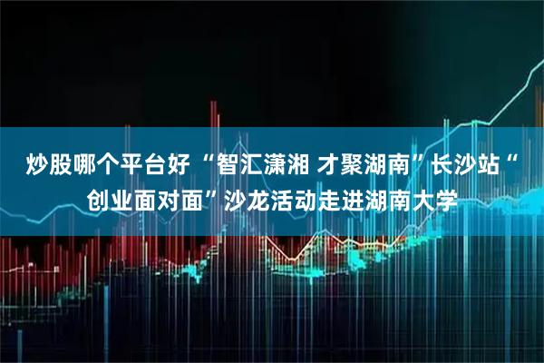 炒股哪个平台好 “智汇潇湘 才聚湖南”长沙站“创业面对面”沙龙活动走进湖南大学