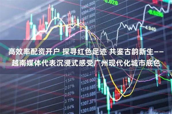 高效率配资开户 探寻红色足迹 共鉴古韵新生——越南媒体代表沉浸式感受广州现代化城市底色