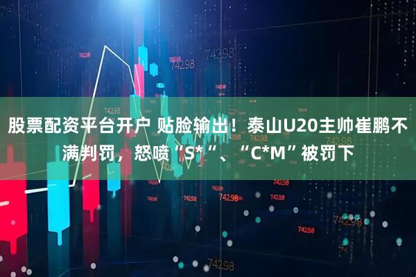 股票配资平台开户 贴脸输出！泰山U20主帅崔鹏不满判罚，怒喷“S*“、“C*M”被罚下