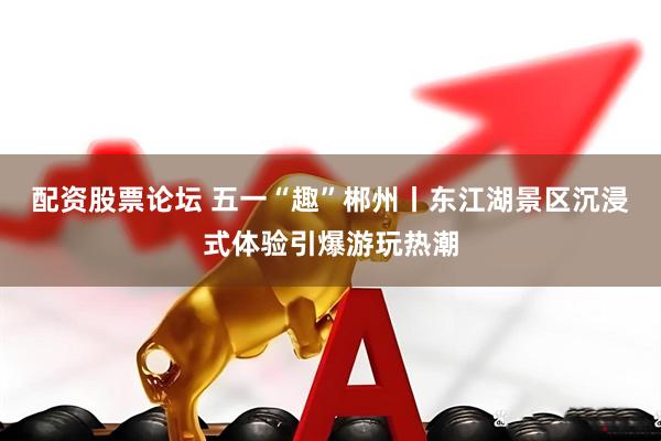 配资股票论坛 五一“趣”郴州丨东江湖景区沉浸式体验引爆游玩热潮