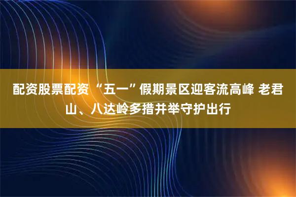 配资股票配资 “五一”假期景区迎客流高峰 老君山、八达岭多措并举守护出行