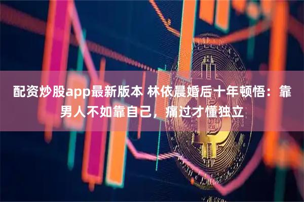 配资炒股app最新版本 林依晨婚后十年顿悟：靠男人不如靠自己，痛过才懂独立