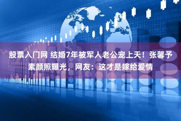 股票入门网 结婚7年被军人老公宠上天！张馨予素颜照曝光，网友：这才是嫁给爱情