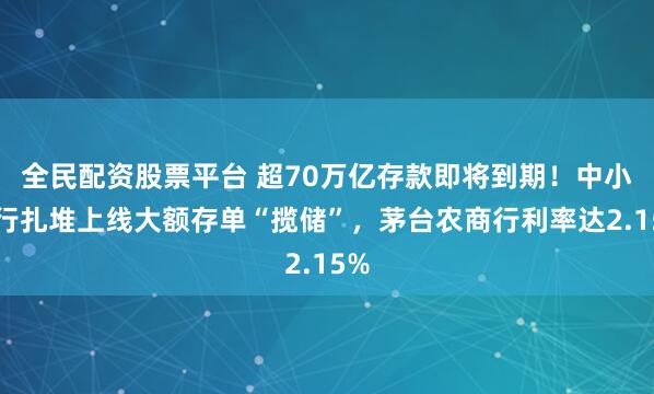 全民配资股票平台 超70万亿存款即将到期！中小银行扎堆上线大额存单“揽储”，茅台农商行利率达2.15%