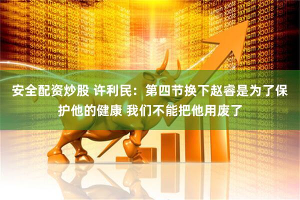 安全配资炒股 许利民：第四节换下赵睿是为了保护他的健康 我们不能把他用废了