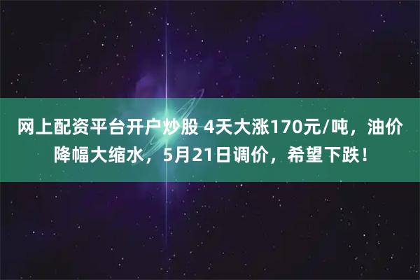 网上配资平台开户炒股 4天大涨170元/吨，油价降幅大缩水，5月21日调价，希望下跌！