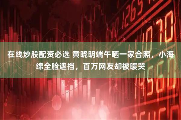 在线炒股配资必选 黄晓明端午晒一家合照，小海绵全脸遮挡，百万网友却被暖哭