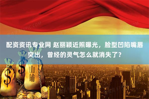 配资资讯专业网 赵丽颖近照曝光，脸型凹陷嘴唇突出，曾经的灵气怎么就消失了？