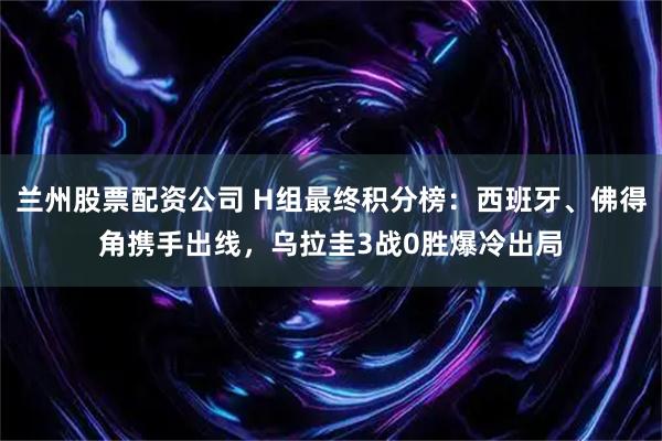 兰州股票配资公司 H组最终积分榜：西班牙、佛得角携手出线，乌拉圭3战0胜爆冷出局