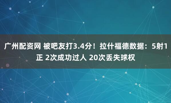广州配资网 被吧友打3.4分！拉什福德数据：5射1正 2次成功过人 20次丢失球权