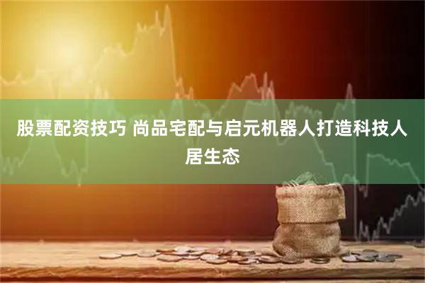 股票配资技巧 尚品宅配与启元机器人打造科技人居生态