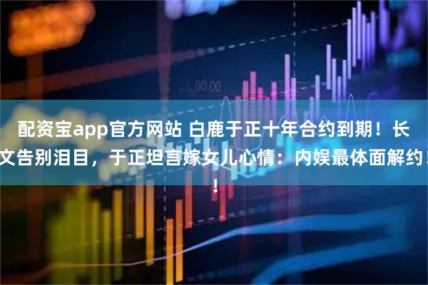 配资宝app官方网站 白鹿于正十年合约到期！长文告别泪目，于正坦言嫁女儿心情：内娱最体面解约！