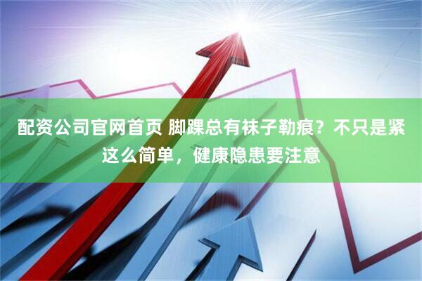 配资公司官网首页 脚踝总有袜子勒痕？不只是紧这么简单，健康隐患要注意