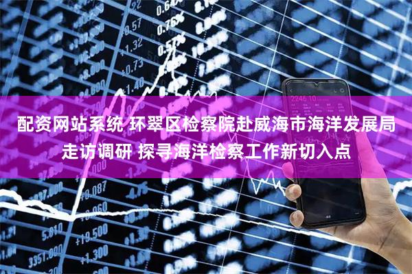 配资网站系统 环翠区检察院赴威海市海洋发展局走访调研 探寻海洋检察工作新切入点