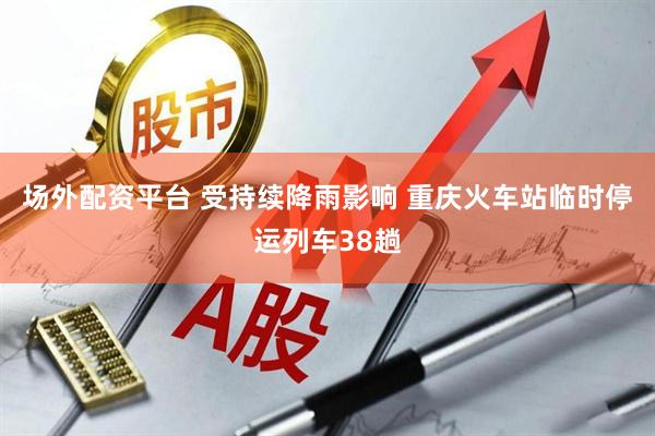 场外配资平台 受持续降雨影响 重庆火车站临时停运列车38趟
