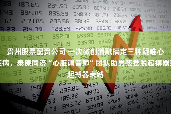 贵州股票配资公司 一次微创消融搞定三种疑难心脏疾病，泰康同济“心脏调音师”团队助男孩摆脱起搏器束缚