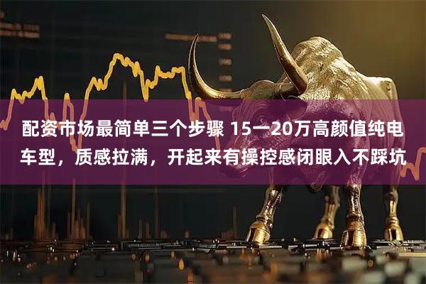 配资市场最简单三个步骤 15一20万高颜值纯电车型，质感拉满，开起来有操控感闭眼入不踩坑
