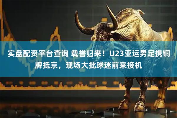 实盘配资平台查询 载誉归来！U23亚运男足携铜牌抵京，现场大批球迷前来接机